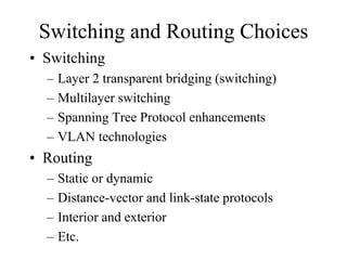 Switching and Routing Choices
• Switching
  –   Layer 2 transparent bridging (switching)
  –   Multilayer switching
  –   Spanning Tree Protocol enhancements
  –   VLAN technologies
• Routing
  –   Static or dynamic
  –   Distance-vector and link-state protocols
  –   Interior and exterior
  –   Etc.
 