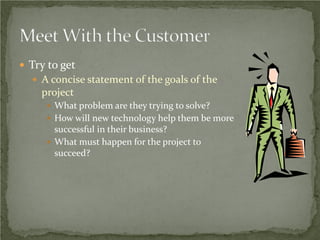  Try to get
   A concise statement of the goals of the
    project
      What problem are they trying to solve?
      How will new technology help them be more
       successful in their business?
      What must happen for the project to
       succeed?
 