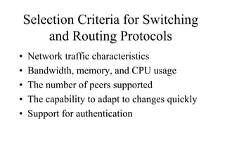 Selection Criteria for Switching
        and Routing Protocols
•   Network traffic characteristics
•   Bandwidth, memory, and CPU usage
•   The number of peers supported
•   The capability to adapt to changes quickly
•   Support for authentication
 