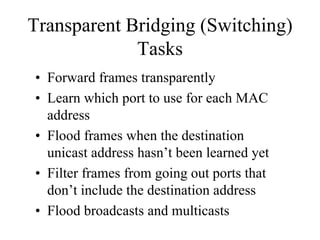 Transparent Bridging (Switching)
             Tasks
• Forward frames transparently
• Learn which port to use for each MAC
  address
• Flood frames when the destination
  unicast address hasn’t been learned yet
• Filter frames from going out ports that
  don’t include the destination address
• Flood broadcasts and multicasts
 