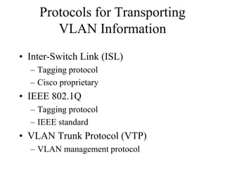 Protocols for Transporting
       VLAN Information
• Inter-Switch Link (ISL)
  – Tagging protocol
  – Cisco proprietary
• IEEE 802.1Q
  – Tagging protocol
  – IEEE standard
• VLAN Trunk Protocol (VTP)
  – VLAN management protocol
 