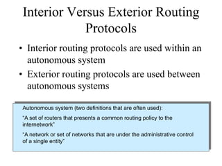 Interior Versus Exterior Routing
            Protocols
• Interior routing protocols are used within an
  autonomous system
• Exterior routing protocols are used between
  autonomous systems

Autonomous system (two definitions that are often used):
“A set of routers that presents a common routing policy to the
internetwork”
“A network or set of networks that are under the administrative control
of a single entity”
 