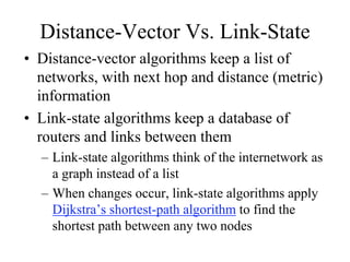 Distance-Vector Vs. Link-State
• Distance-vector algorithms keep a list of
  networks, with next hop and distance (metric)
  information
• Link-state algorithms keep a database of
  routers and links between them
  – Link-state algorithms think of the internetwork as
    a graph instead of a list
  – When changes occur, link-state algorithms apply
    Dijkstra’s shortest-path algorithm to find the
    shortest path between any two nodes
 