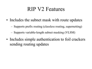 RIP V2 Features
• Includes the subnet mask with route updates
  – Supports prefix routing (classless routing, supernetting)
  – Supports variable-length subnet masking (VLSM)

• Includes simple authentication to foil crackers
  sending routing updates
 
