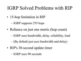 IGRP Solved Problems with RIP
• 15-hop limitation in RIP
  – IGRP supports 255 hops

• Reliance on just one metric (hop count)
  – IGRP uses bandwidth, delay, reliability, load
  – (By default just uses bandwidth and delay)

• RIP's 30-second update timer
  – IGRP uses 90 seconds
 