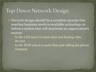  Network design should be a complete process that
 matches business needs to available technology to
 deliver a system that will maximize an organization’s
 success
   In the LAN area it is more than just buying a few
    devices
   In the WAN area it is more than just calling the phone
    company
 