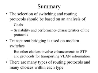 Summary
• The selection of switching and routing
  protocols should be based on an analysis of
  – Goals
  – Scalability and performance characteristics of the
    protocols
• Transparent bridging is used on modern
  switches
  – But other choices involve enhancements to STP
    and protocols for transporting VLAN information
• There are many types of routing protocols and
  many choices within each type
 
