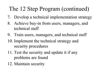 The 12 Step Program (continued)
7. Develop a technical implementation strategy
8. Achieve buy-in from users, managers, and
    technical staff
9. Train users, managers, and technical staff
10. Implement the technical strategy and
    security procedures
11. Test the security and update it if any
    problems are found
12. Maintain security
 