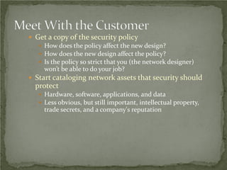  Get a copy of the security policy
    How does the policy affect the new design?
    How does the new design affect the policy?
    Is the policy so strict that you (the network designer)
     won’t be able to do your job?
 Start cataloging network assets that security should
  protect
    Hardware, software, applications, and data
    Less obvious, but still important, intellectual property,
     trade secrets, and a company's reputation
 