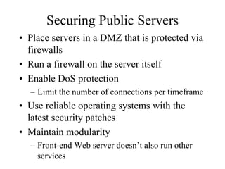 Securing Public Servers
• Place servers in a DMZ that is protected via
  firewalls
• Run a firewall on the server itself
• Enable DoS protection
  – Limit the number of connections per timeframe
• Use reliable operating systems with the
  latest security patches
• Maintain modularity
  – Front-end Web server doesn’t also run other
    services
 