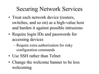 Securing Network Services
• Treat each network device (routers,
  switches, and so on) as a high-value host
  and harden it against possible intrusions
• Require login IDs and passwords for
  accessing devices
  – Require extra authorization for risky
    configuration commands
• Use SSH rather than Telnet
• Change the welcome banner to be less
  welcoming
 