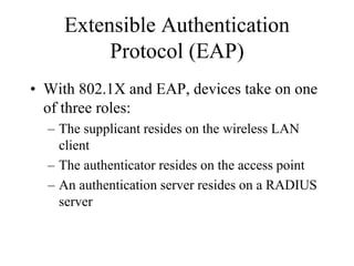 Extensible Authentication
          Protocol (EAP)
• With 802.1X and EAP, devices take on one
  of three roles:
  – The supplicant resides on the wireless LAN
    client
  – The authenticator resides on the access point
  – An authentication server resides on a RADIUS
    server
 