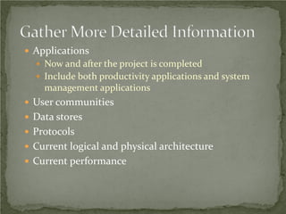  Applications
   Now and after the project is completed
   Include both productivity applications and system
    management applications
 User communities
 Data stores
 Protocols
 Current logical and physical architecture
 Current performance
 