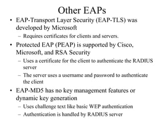 Other EAPs
• EAP-Transport Layer Security (EAP-TLS) was
  developed by Microsoft
  – Requires certificates for clients and servers.
• Protected EAP (PEAP) is supported by Cisco,
  Microsoft, and RSA Security
  – Uses a certificate for the client to authenticate the RADIUS
    server
  – The server uses a username and password to authenticate
    the client
• EAP-MD5 has no key management features or
  dynamic key generation
  – Uses challenge text like basic WEP authentication
  – Authentication is handled by RADIUS server
 