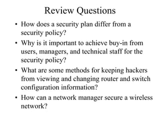 Review Questions
• How does a security plan differ from a
  security policy?
• Why is it important to achieve buy-in from
  users, managers, and technical staff for the
  security policy?
• What are some methods for keeping hackers
  from viewing and changing router and switch
  configuration information?
• How can a network manager secure a wireless
  network?
 