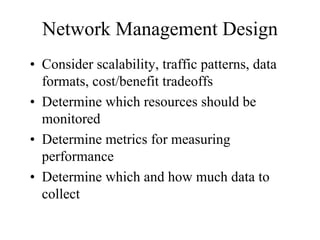 Network Management Design
• Consider scalability, traffic patterns, data
  formats, cost/benefit tradeoffs
• Determine which resources should be
  monitored
• Determine metrics for measuring
  performance
• Determine which and how much data to
  collect
 