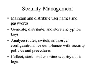 Security Management
• Maintain and distribute user names and
  passwords
• Generate, distribute, and store encryption
  keys
• Analyze router, switch, and server
  configurations for compliance with security
  policies and procedures
• Collect, store, and examine security audit
  logs
 