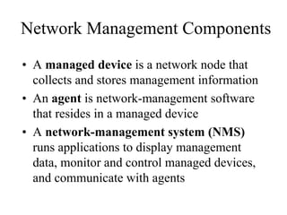 Network Management Components
• A managed device is a network node that
  collects and stores management information
• An agent is network-management software
  that resides in a managed device
• A network-management system (NMS)
  runs applications to display management
  data, monitor and control managed devices,
  and communicate with agents
 