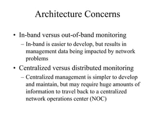 Architecture Concerns

• In-band versus out-of-band monitoring
  – In-band is easier to develop, but results in
    management data being impacted by network
    problems
• Centralized versus distributed monitoring
  – Centralized management is simpler to develop
    and maintain, but may require huge amounts of
    information to travel back to a centralized
    network operations center (NOC)
 