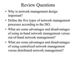 Review Questions
• Why is network management design
  important?
• Define the five types of network management
  processes according to the ISO.
• What are some advantages and disadvantages
  of using in-band network management versus
  out-of-band network management?
• What are some advantages and disadvantages
  of using centralized network management
  versus distributed network management?
 