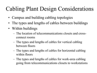 Cabling Plant Design Considerations
• Campus and building cabling topologies
• The types and lengths of cables between buildings
• Within buildings
   – The location of telecommunications closets and cross-
     connect rooms
   – The types and lengths of cables for vertical cabling
     between floors
   – The types and lengths of cables for horizontal cabling
     within floors
   – The types and lengths of cables for work-area cabling
     going from telecommunications closets to workstations
 