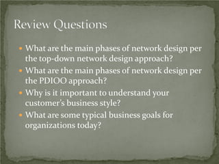  What are the main phases of network design per
  the top-down network design approach?
 What are the main phases of network design per
  the PDIOO approach?
 Why is it important to understand your
  customer’s business style?
 What are some typical business goals for
  organizations today?
 