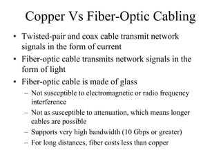 Copper Vs Fiber-Optic Cabling
• Twisted-pair and coax cable transmit network
  signals in the form of current
• Fiber-optic cable transmits network signals in the
  form of light
• Fiber-optic cable is made of glass
   – Not susceptible to electromagnetic or radio frequency
     interference
   – Not as susceptible to attenuation, which means longer
     cables are possible
   – Supports very high bandwidth (10 Gbps or greater)
   – For long distances, fiber costs less than copper
 