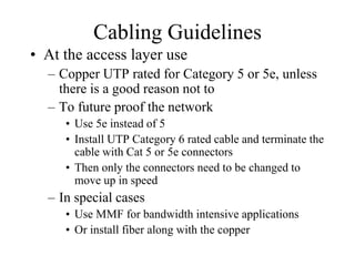 Cabling Guidelines
• At the access layer use
  – Copper UTP rated for Category 5 or 5e, unless
    there is a good reason not to
  – To future proof the network
     • Use 5e instead of 5
     • Install UTP Category 6 rated cable and terminate the
       cable with Cat 5 or 5e connectors
     • Then only the connectors need to be changed to
       move up in speed
  – In special cases
     • Use MMF for bandwidth intensive applications
     • Or install fiber along with the copper
 