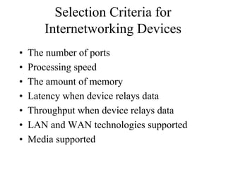 Selection Criteria for
       Internetworking Devices
•   The number of ports
•   Processing speed
•   The amount of memory
•   Latency when device relays data
•   Throughput when device relays data
•   LAN and WAN technologies supported
•   Media supported
 