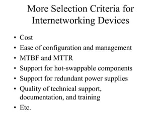 More Selection Criteria for
     Internetworking Devices
• Cost
• Ease of configuration and management
• MTBF and MTTR
• Support for hot-swappable components
• Support for redundant power supplies
• Quality of technical support,
  documentation, and training
• Etc.
 