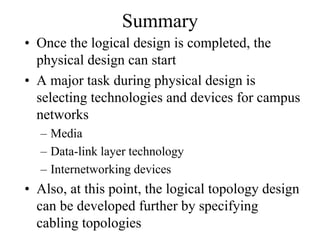 Summary
• Once the logical design is completed, the
  physical design can start
• A major task during physical design is
  selecting technologies and devices for campus
  networks
  – Media
  – Data-link layer technology
  – Internetworking devices
• Also, at this point, the logical topology design
  can be developed further by specifying
  cabling topologies
 