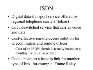 ISDN
• Digital data-transport service offered by
  regional telephone carriers (telcos)
• Circuit-switched service that carries voice
  and data
• Cost-effective remote-access solution for
  telecommuters and remote offices
  – Cost of an ISDN circuit is usually based on a
    monthly fee plus usage time
• Good choice as a backup link for another
  type of link, for example, Frame Relay
 