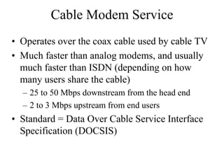 Cable Modem Service
• Operates over the coax cable used by cable TV
• Much faster than analog modems, and usually
  much faster than ISDN (depending on how
  many users share the cable)
  – 25 to 50 Mbps downstream from the head end
  – 2 to 3 Mbps upstream from end users
• Standard = Data Over Cable Service Interface
  Specification (DOCSIS)
 