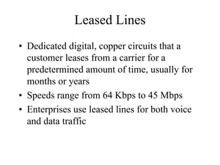 Leased Lines
• Dedicated digital, copper circuits that a
  customer leases from a carrier for a
  predetermined amount of time, usually for
  months or years
• Speeds range from 64 Kbps to 45 Mbps
• Enterprises use leased lines for both voice
  and data traffic
 