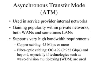 Asynchronous Transfer Mode
           (ATM)
• Used in service provider internal networks
• Gaining popularity within private networks,
  both WANs and sometimes LANs
• Supports very high bandwidth requirements
  – Copper cabling: 45 Mbps or more
  – Fiber-optic cabling: OC-192 (9.952 Gbps) and
    beyond, especially if technologies such as
    wave-division multiplexing (WDM) are used
 