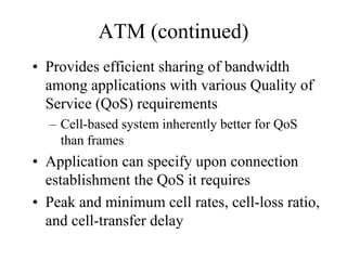 ATM (continued)
• Provides efficient sharing of bandwidth
  among applications with various Quality of
  Service (QoS) requirements
  – Cell-based system inherently better for QoS
    than frames
• Application can specify upon connection
  establishment the QoS it requires
• Peak and minimum cell rates, cell-loss ratio,
  and cell-transfer delay
 