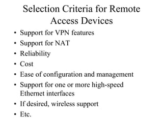 Selection Criteria for Remote
           Access Devices
• Support for VPN features
• Support for NAT
• Reliability
• Cost
• Ease of configuration and management
• Support for one or more high-speed
  Ethernet interfaces
• If desired, wireless support
• Etc.
 