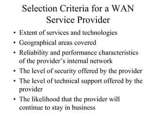 Selection Criteria for a WAN
         Service Provider
• Extent of services and technologies
• Geographical areas covered
• Reliability and performance characteristics
  of the provider’s internal network
• The level of security offered by the provider
• The level of technical support offered by the
  provider
• The likelihood that the provider will
  continue to stay in business
 