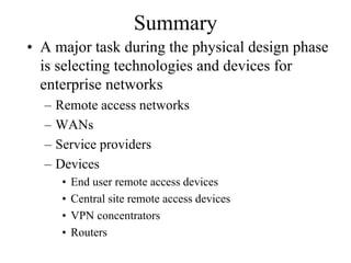Summary
• A major task during the physical design phase
  is selecting technologies and devices for
  enterprise networks
  –   Remote access networks
  –   WANs
  –   Service providers
  –   Devices
       •   End user remote access devices
       •   Central site remote access devices
       •   VPN concentrators
       •   Routers
 