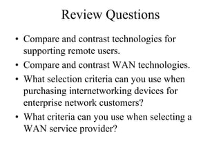 Review Questions
• Compare and contrast technologies for
  supporting remote users.
• Compare and contrast WAN technologies.
• What selection criteria can you use when
  purchasing internetworking devices for
  enterprise network customers?
• What criteria can you use when selecting a
  WAN service provider?
 