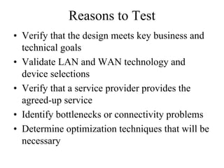 Reasons to Test
• Verify that the design meets key business and
  technical goals
• Validate LAN and WAN technology and
  device selections
• Verify that a service provider provides the
  agreed-up service
• Identify bottlenecks or connectivity problems
• Determine optimization techniques that will be
  necessary
 