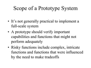 Scope of a Prototype System

• It’s not generally practical to implement a
  full-scale system
• A prototype should verify important
  capabilities and functions that might not
  perform adequately
• Risky functions include complex, intricate
  functions and functions that were influenced
  by the need to make tradeoffs
 