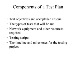 Components of a Test Plan

• Test objectives and acceptance criteria
• The types of tests that will be run
• Network equipment and other resources
  required
• Testing scripts
• The timeline and milestones for the testing
  project
 