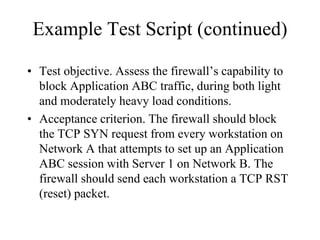 Example Test Script (continued)

• Test objective. Assess the firewall’s capability to
  block Application ABC traffic, during both light
  and moderately heavy load conditions.
• Acceptance criterion. The firewall should block
  the TCP SYN request from every workstation on
  Network A that attempts to set up an Application
  ABC session with Server 1 on Network B. The
  firewall should send each workstation a TCP RST
  (reset) packet.
 