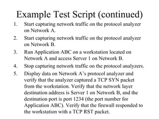 Example Test Script (continued)
1.   Start capturing network traffic on the protocol analyzer
     on Network A.
2.   Start capturing network traffic on the protocol analyzer
     on Network B.
3.   Run Application ABC on a workstation located on
     Network A and access Server 1 on Network B.
4.   Stop capturing network traffic on the protocol analyzers.
5.   Display data on Network A’s protocol analyzer and
     verify that the analyzer captured a TCP SYN packet
     from the workstation. Verify that the network layer
     destination address is Server 1 on Network B, and the
     destination port is port 1234 (the port number for
     Application ABC). Verify that the firewall responded to
     the workstation with a TCP RST packet.
 