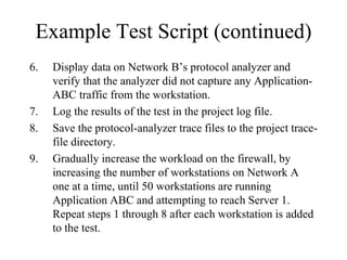 Example Test Script (continued)
6.   Display data on Network B’s protocol analyzer and
     verify that the analyzer did not capture any Application-
     ABC traffic from the workstation.
7.   Log the results of the test in the project log file.
8.   Save the protocol-analyzer trace files to the project trace-
     file directory.
9.   Gradually increase the workload on the firewall, by
     increasing the number of workstations on Network A
     one at a time, until 50 workstations are running
     Application ABC and attempting to reach Server 1.
     Repeat steps 1 through 8 after each workstation is added
     to the test.
 