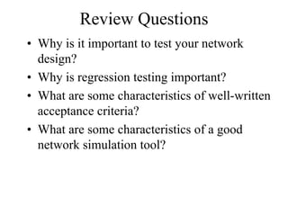 Review Questions
• Why is it important to test your network
  design?
• Why is regression testing important?
• What are some characteristics of well-written
  acceptance criteria?
• What are some characteristics of a good
  network simulation tool?
 