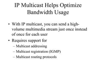 IP Multicast Helps Optimize
       Bandwidth Usage
• With IP multicast, you can send a high-
  volume multimedia stream just once instead
  of once for each user
• Requires support for
  – Multicast addressing
  – Multicast registration (IGMP)
  – Multicast routing protocols
 