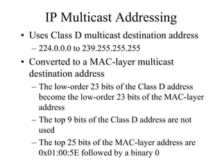 IP Multicast Addressing
• Uses Class D multicast destination address
  – 224.0.0.0 to 239.255.255.255
• Converted to a MAC-layer multicast
  destination address
  – The low-order 23 bits of the Class D address
    become the low-order 23 bits of the MAC-layer
    address
  – The top 9 bits of the Class D address are not
    used
  – The top 25 bits of the MAC-layer address are
    0x01:00:5E followed by a binary 0
 