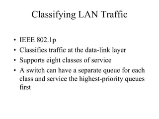 Classifying LAN Traffic

•   IEEE 802.1p
•   Classifies traffic at the data-link layer
•   Supports eight classes of service
•   A switch can have a separate queue for each
    class and service the highest-priority queues
    first
 